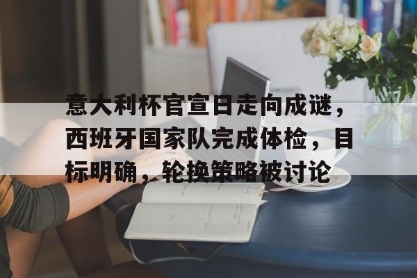 意大利杯官宣日走向成谜，西班牙国家队完成体检，目标明确，轮换策略被讨论