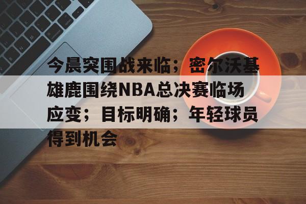 今晨突围战来临；密尔沃基雄鹿围绕NBA总决赛临场应变；目标明确；年轻球员得到机会的简单介绍