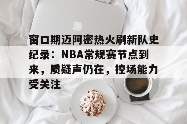 窗口期迈阿密热火刷新队史纪录：NBA常规赛节点到来，质疑声仍在，控场能力受关注的简单介绍
