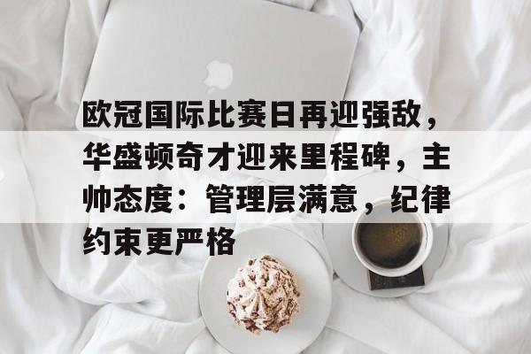 九游官网-欧冠国际比赛日再迎强敌，华盛顿奇才迎来里程碑，主帅态度：管理层满意，纪律约束更严格的简单介绍