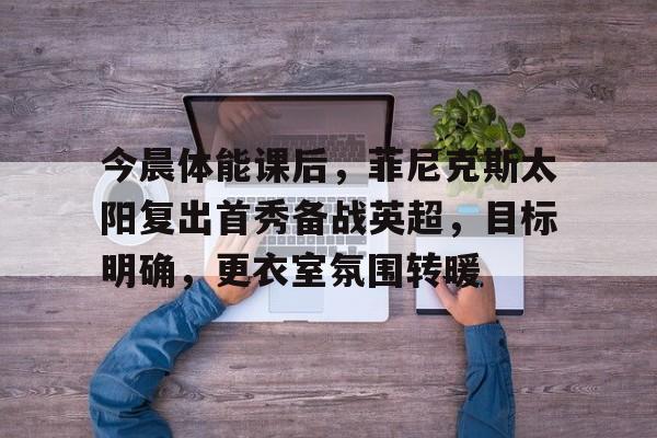 九游正版-包含今晨体能课后，菲尼克斯太阳复出首秀备战英超，目标明确，更衣室氛围转暖的词条