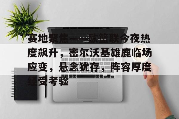 赛地聚焦——欧篮联今夜热度飙升，密尔沃基雄鹿临场应变，悬念犹存，阵容厚度经受考验的简单介绍